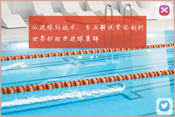 从进球到战术：专业解说带你剖析世界杯经典进球集锦