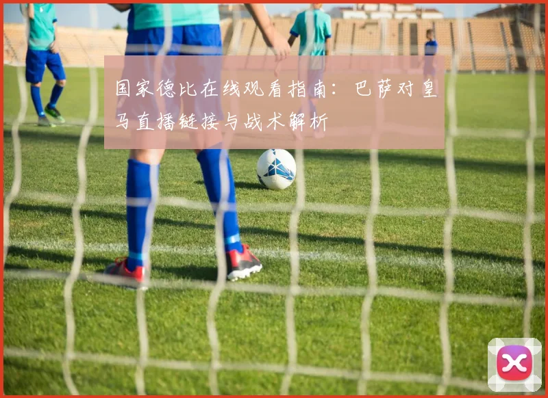 国家德比在线观看指南：巴萨对皇马直播链接与战术解析