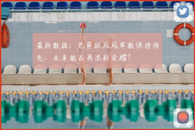 最新数据:巴萨欧冠冠军数保持领先,未来能否再添新荣耀?