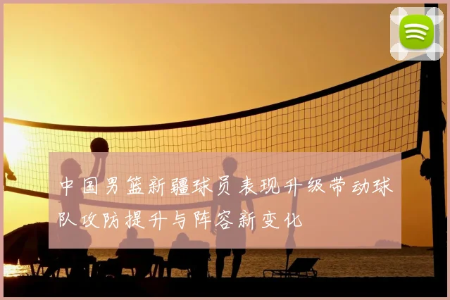 中国男篮新疆球员表现升级带动球队攻防提升与阵容新变化