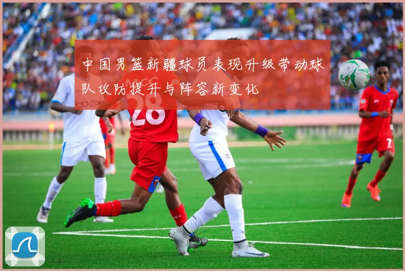 中国男篮新疆球员表现升级带动球队攻防提升与阵容新变化