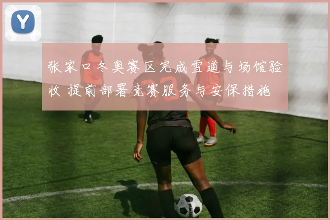 张家口冬奥赛区完成雪道与场馆验收 提前部署竞赛服务与安保措施