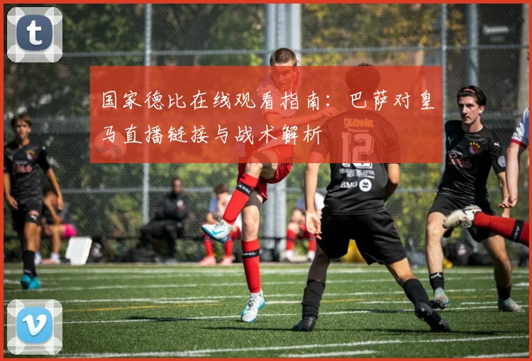 国家德比在线观看指南：巴萨对皇马直播链接与战术解析