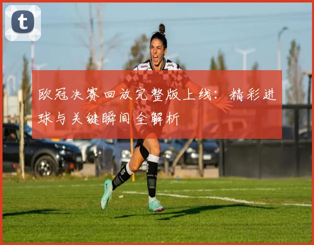 欧冠决赛回放完整版上线:精彩进球与关键瞬间全解析