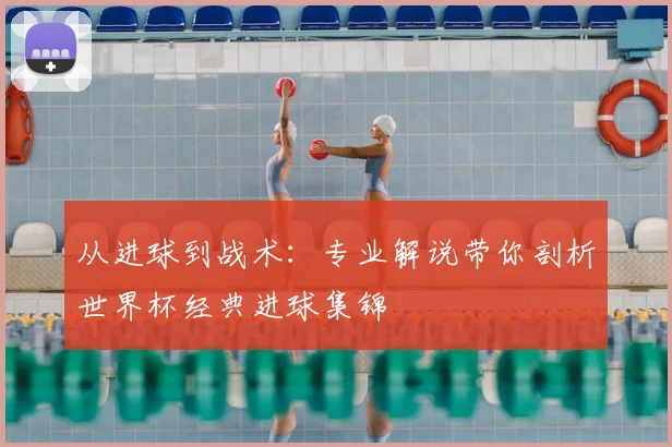 从进球到战术：专业解说带你剖析世界杯经典进球集锦