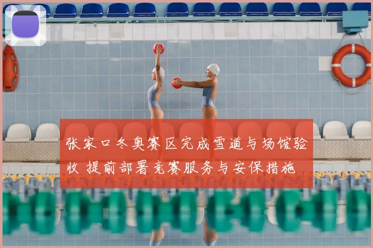 张家口冬奥赛区完成雪道与场馆验收 提前部署竞赛服务与安保措施