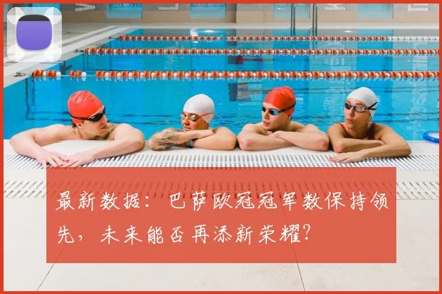 最新数据:巴萨欧冠冠军数保持领先,未来能否再添新荣耀?